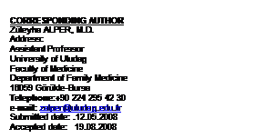 Metin Kutusu: CORRESPONDING AUTHOR
Z�leyha ALPER, M.D.
Address: 
Assistant Professor
University of Uludag
Faculty of Medicine
Department of Family Medicine
16059 G�r�kle-Bursa
Telephone:+90 224 295 42 30
e-mail: zalper@uludag.edu.tr
Submitted date: .12.05.2008  
Accepted date:   19.08.2008

